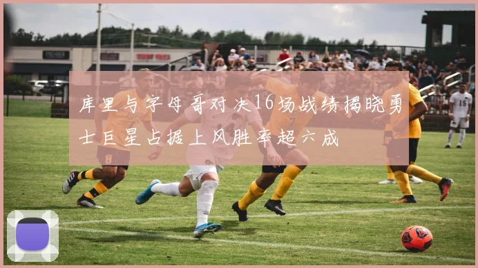 库里与字母哥对决16场战绩揭晓勇士巨星占据上风胜率超六成