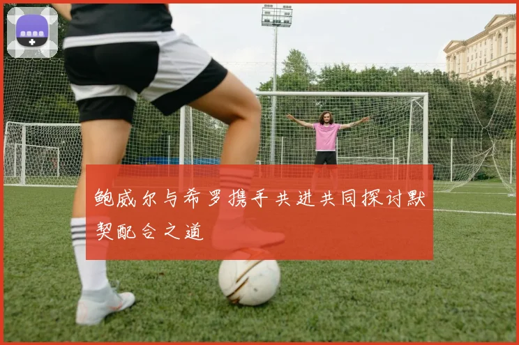 鲍威尔与希罗携手共进共同探讨默契配合之道