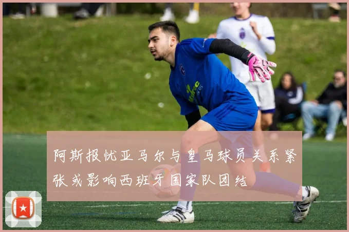 阿斯报忧亚马尔与皇马球员关系紧张或影响西班牙国家队团结