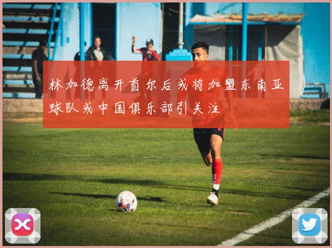 林加德离开首尔后或将加盟东南亚球队或中国俱乐部引关注