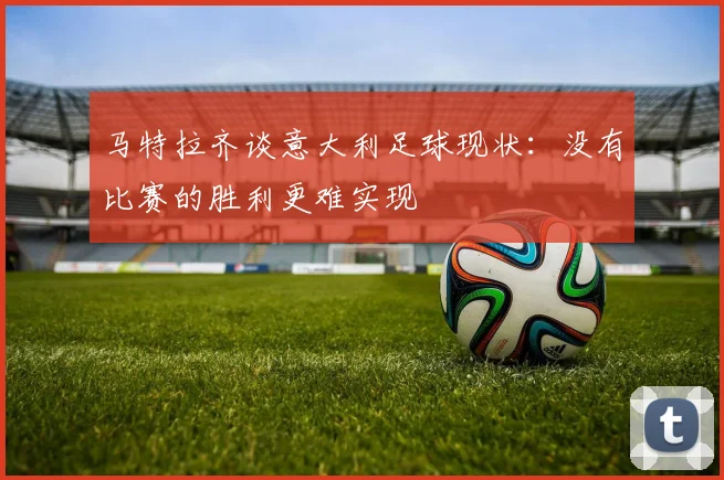 马特拉齐谈意大利足球现状：没有比赛的胜利更难实现
