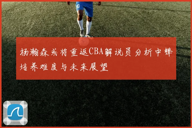 杨瀚森或将重返CBA解说员分析中锋培养难度与未来展望