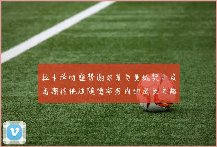 拉卡泽特盛赞谢尔基与曼城契合度高期待他追随德布劳内的成长之路
