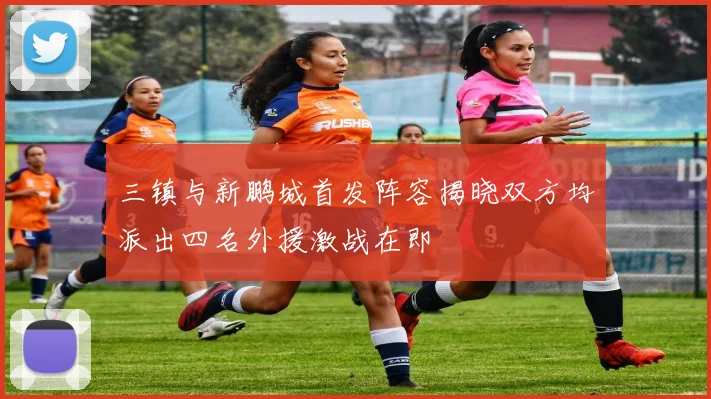 三镇与新鹏城首发阵容揭晓双方均派出四名外援激战在即