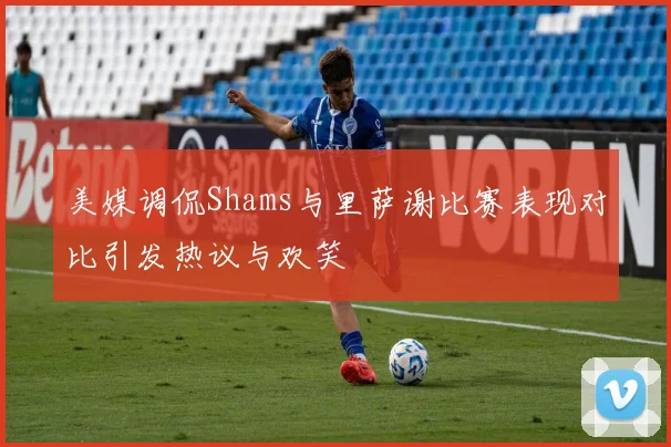 美媒调侃Shams与里萨谢比赛表现对比引发热议与欢笑