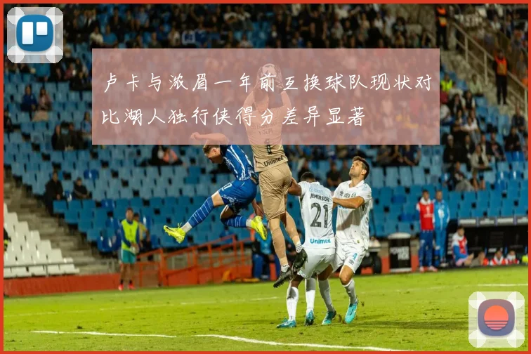卢卡与浓眉一年前互换球队现状对比湖人独行侠得分差异显著