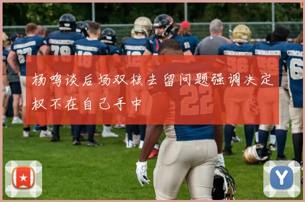 杨鸣谈后场双核去留问题强调决定权不在自己手中