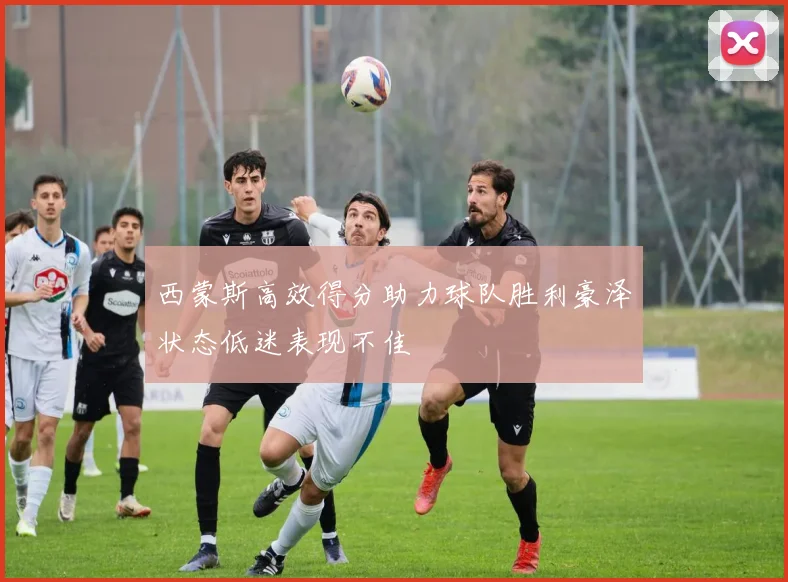 西蒙斯高效得分助力球队胜利豪泽状态低迷表现不佳
