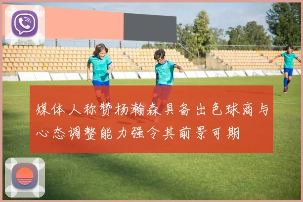 媒体人称赞杨瀚森具备出色球商与心态调整能力强令其前景可期