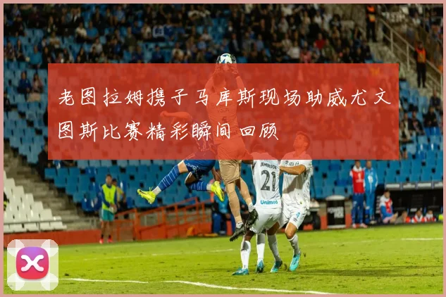 老图拉姆携子马库斯现场助威尤文图斯比赛精彩瞬间回顾