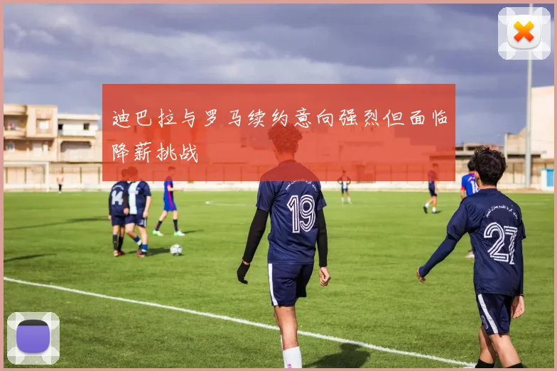 迪巴拉与罗马续约意向强烈但面临降薪挑战