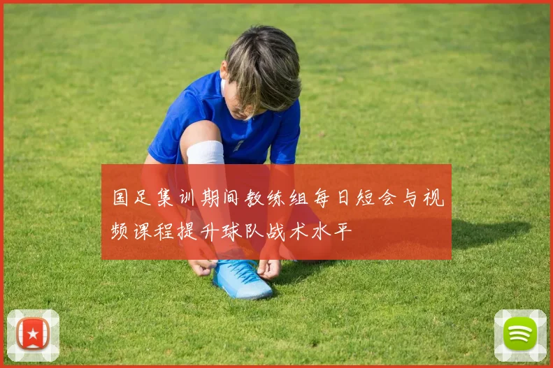国足集训期间教练组每日短会与视频课程提升球队战术水平