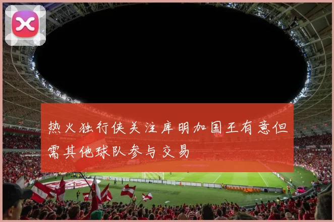 热火独行侠关注库明加国王有意但需其他球队参与交易