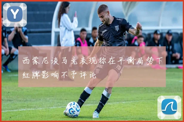 西蒙尼谈马竞表现称在平衡局势下红牌影响不予评论