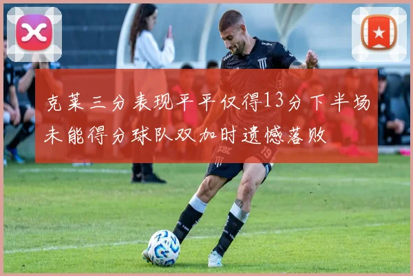 克莱三分表现平平仅得13分下半场未能得分球队双加时遗憾落败