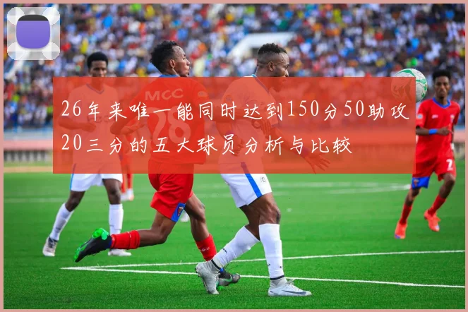 26年来唯一能同时达到150分50助攻20三分的五大球员分析与比较
