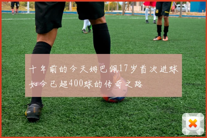 十年前的今天姆巴佩17岁首次进球如今已超400球的传奇之路