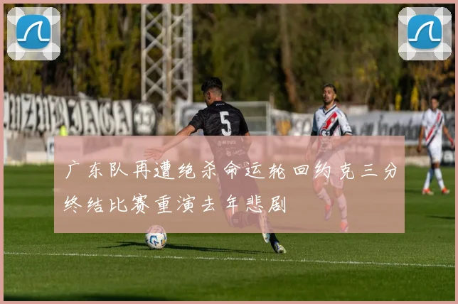 广东队再遭绝杀命运轮回约克三分终结比赛重演去年悲剧
