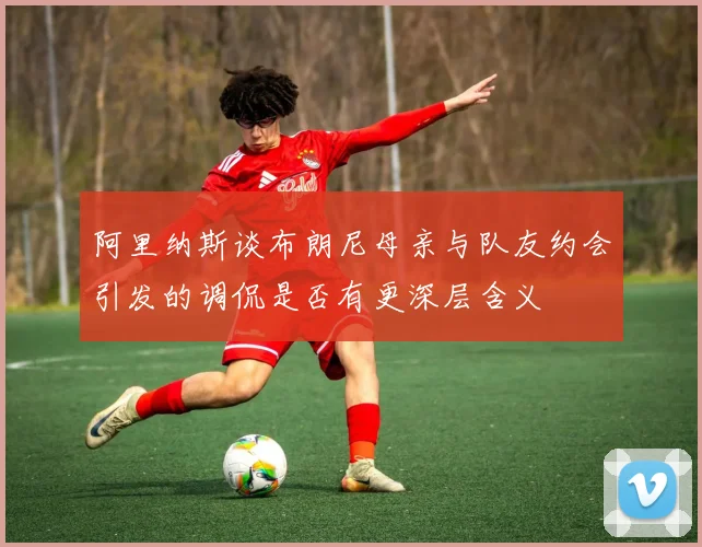 阿里纳斯谈布朗尼母亲与队友约会引发的调侃是否有更深层含义