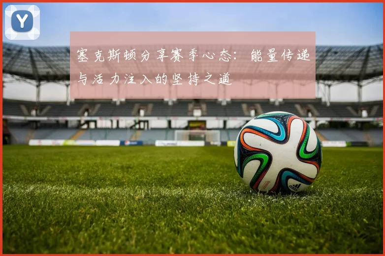 塞克斯顿分享赛季心态：能量传递与活力注入的坚持之道