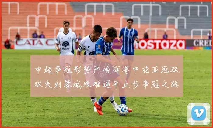中超争冠形势严峻海港申花亚冠双双失利蓉城艰难逼平止步争冠之路