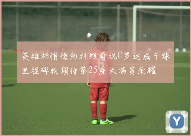 英雄相惜德约科维奇祝C罗达成千球里程碑我期待第25座大满贯荣耀