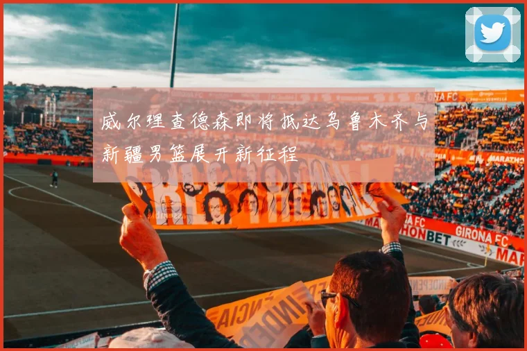威尔理查德森即将抵达乌鲁木齐与新疆男篮展开新征程