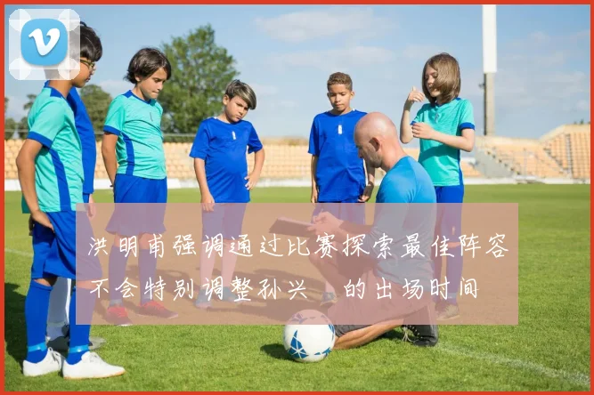 洪明甫强调通过比赛探索最佳阵容不会特别调整孙兴慜的出场时间