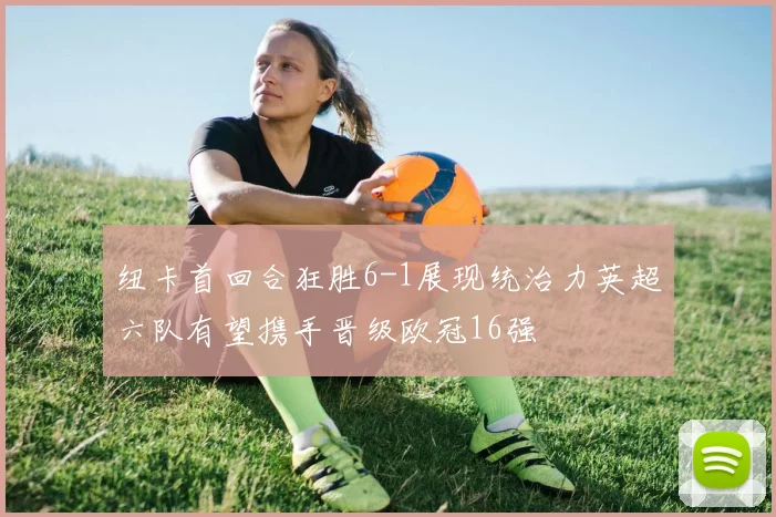 纽卡首回合狂胜6-1展现统治力英超六队有望携手晋级欧冠16强