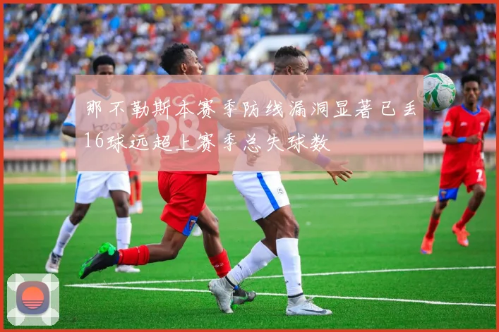 那不勒斯本赛季防线漏洞显著已丢16球远超上赛季总失球数