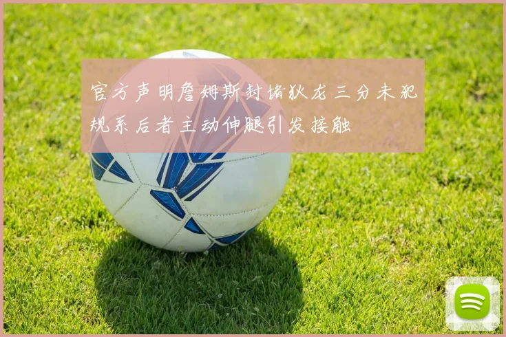 官方声明詹姆斯封堵狄龙三分未犯规系后者主动伸腿引发接触