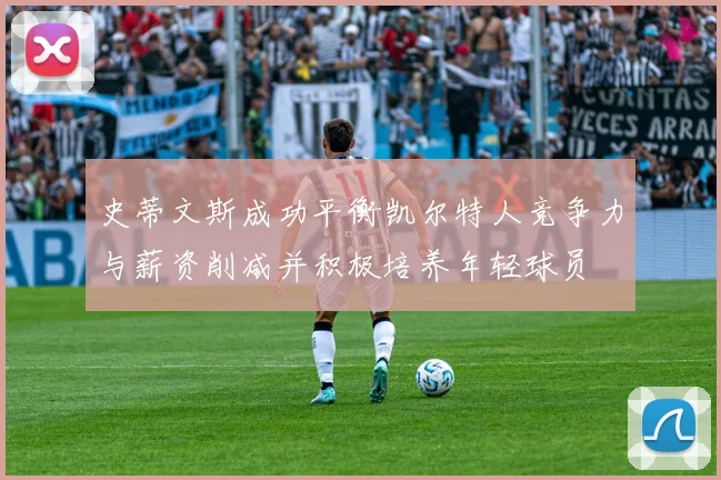 史蒂文斯成功平衡凯尔特人竞争力与薪资削减并积极培养年轻球员