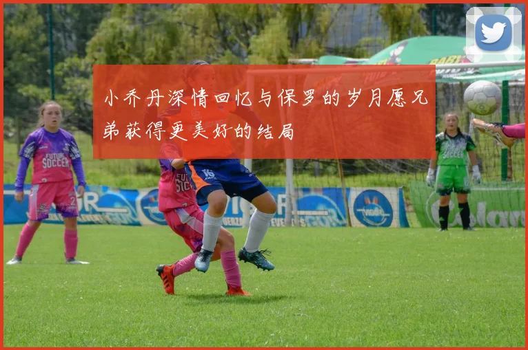 小乔丹深情回忆与保罗的岁月愿兄弟获得更美好的结局