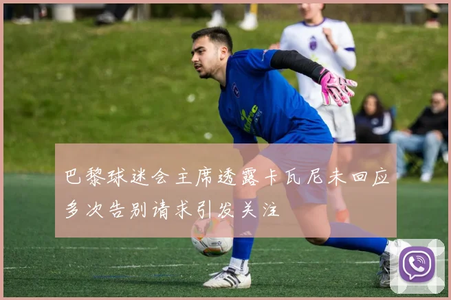 巴黎球迷会主席透露卡瓦尼未回应多次告别请求引发关注