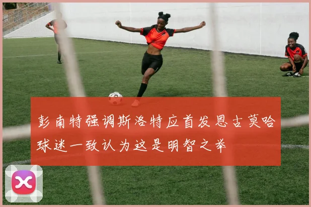 彭南特强调斯洛特应首发恩古莫哈球迷一致认为这是明智之举