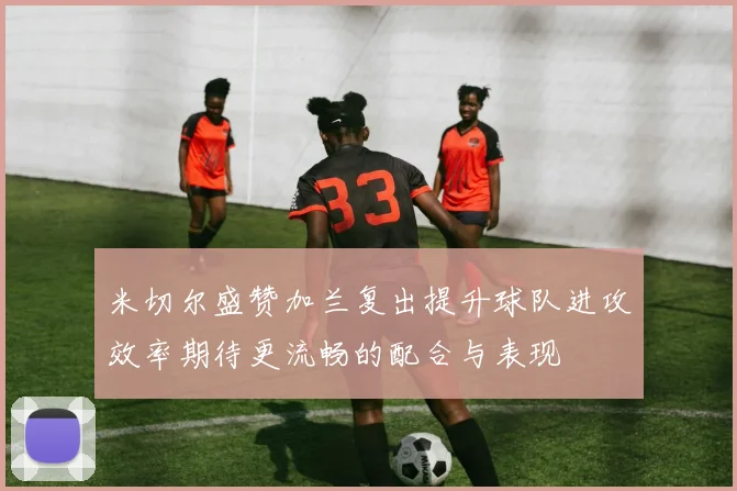 米切尔盛赞加兰复出提升球队进攻效率期待更流畅的配合与表现