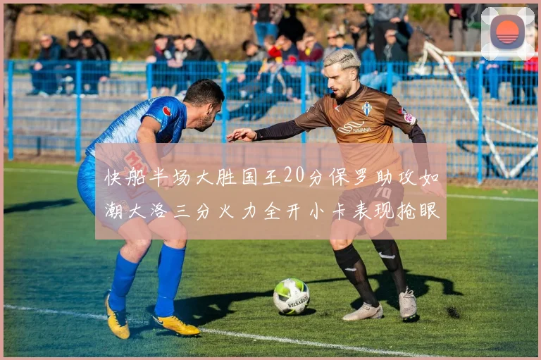 快船半场大胜国王20分保罗助攻如潮大洛三分火力全开小卡表现抢眼