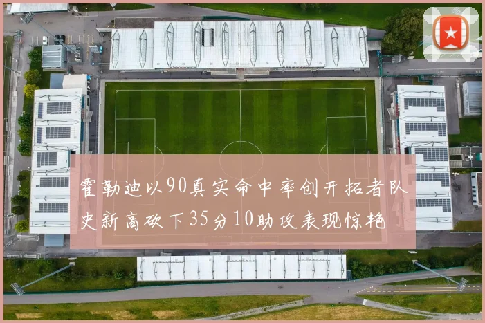 霍勒迪以90真实命中率创开拓者队史新高砍下35分10助攻表现惊艳