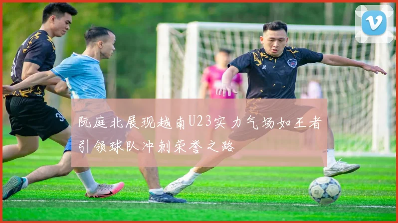 阮庭北展现越南U23实力气场如王者引领球队冲刺荣誉之路