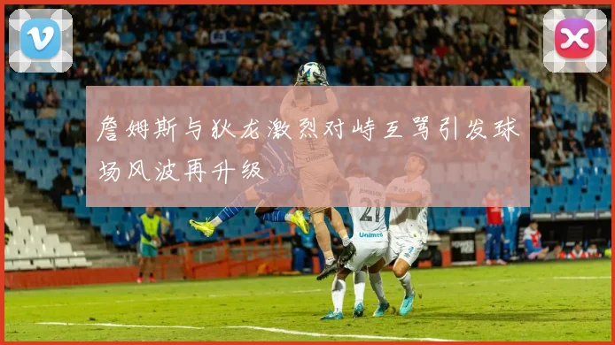 詹姆斯与狄龙激烈对峙互骂引发球场风波再升级