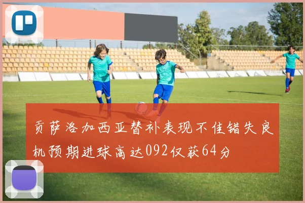 贡萨洛加西亚替补表现不佳错失良机预期进球高达092仅获64分