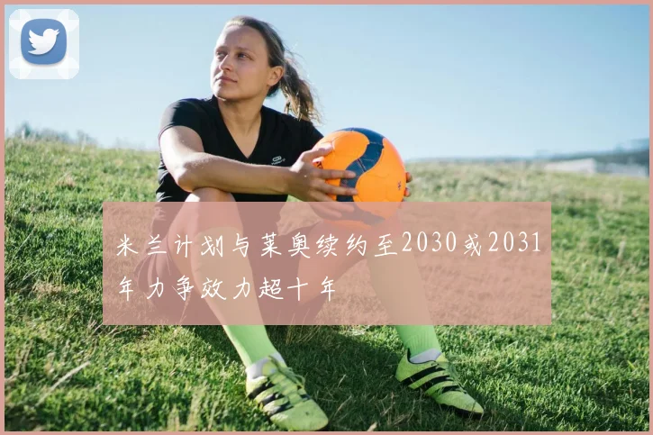 米兰计划与莱奥续约至2030或2031年力争效力超十年
