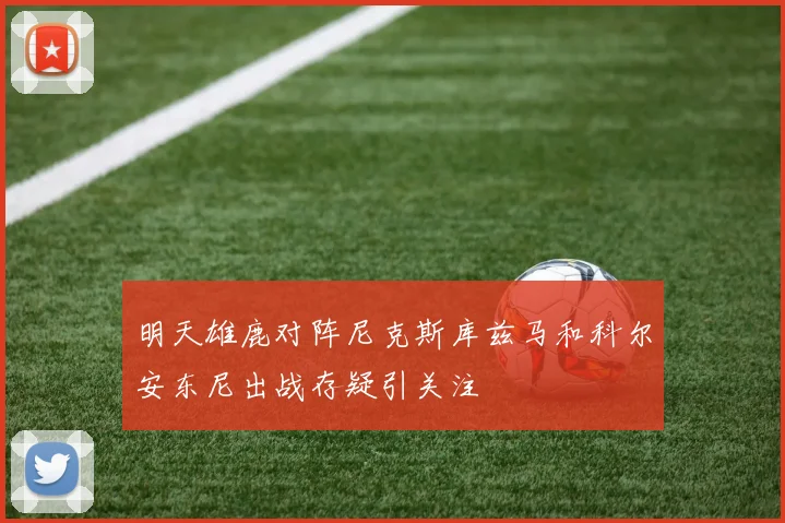 明天雄鹿对阵尼克斯库兹马和科尔安东尼出战存疑引关注