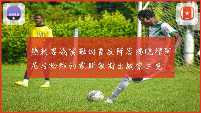 热刺客战富勒姆首发阵容揭晓穆阿尼与哈维西蒙斯领衔出战索兰克