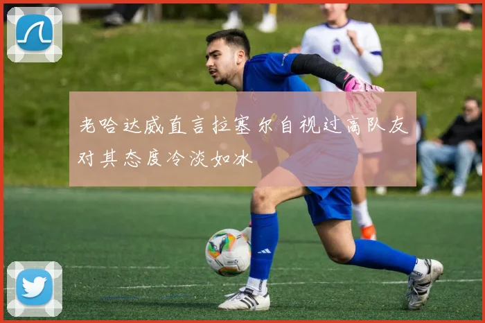 老哈达威直言拉塞尔自视过高队友对其态度冷淡如冰