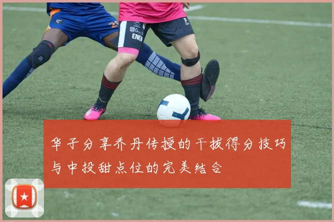 华子分享乔丹传授的干拔得分技巧与中投甜点位的完美结合